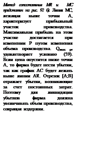 Подпись: Метод сопоставления MR и  MC представлен на рис. 92 б). Линия МС, лежащая выше точки А, характеризует прибыльный участок производства. Максимальная прибыль на этом участке достигается при изменении Р путем изменения объема производства. Qmax pr удовлетворяет условию (59).  Если цена опустится ниже точки А, то фирма будет нести убытки, так как график AC будет лежать выше линии AR. Отрезок [A;B] отражает убытки, возникающие за счет постоянных затрат. Поэтому для ликвидации убытков фирма должна  увеличивать объем производства, сокращая издержки. 

