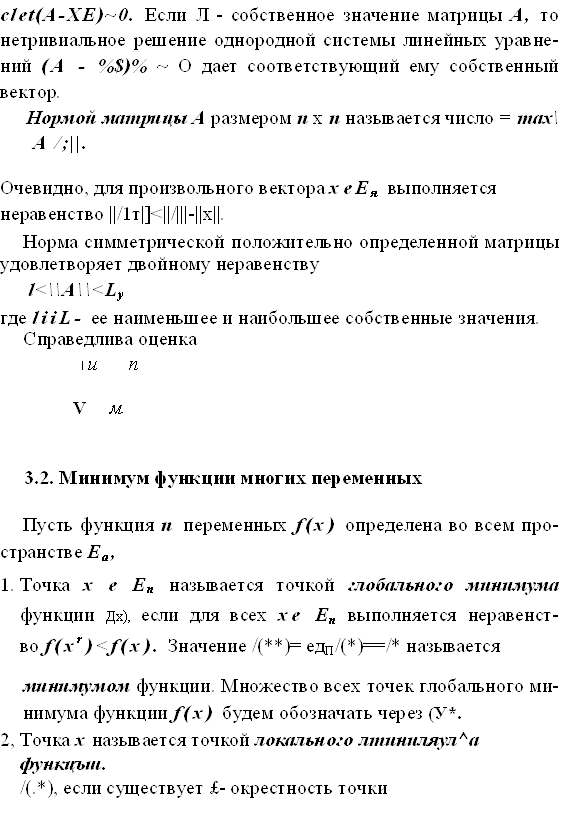 clet(A-ХЕ)~0. Если Л - собственное значение матрицы А, то нетривиальное решение однородной системы линейных уравне-ний (А - %$)% ~ О дает соответствующий ему собственный век-тор.
Нормой матрицы А размером п х п называется число = тах\ А /;||.
Очевидно, для произвольного вектора хеЕя выполняется неравенство ||/1т|]<||/|||-||х||.
Норма симметрической положительно определенной матри¬цы удовлетворяет двойному неравенству
l<\\A\\<Ly
где liiL- ее наименьшее и наибольшее собственные значения. Справедлива оценка
I и    п

V   м


3.2. Минимум функции многих переменных

Пусть функция п переменных f(x) определена во всем про-странстве Еа,
1.	Точка х е Еп называется точкой глобального минимума
функции Дх), если для всех хе Еп выполняется неравенст-
во f(xr)<f(x). Значение /(**)= едП/(*)==/* называется
минимумом функции. Множество всех точек глобального ми¬нимума функции f(x) будем обозначать через (У*.
2,	Точка х называется точкой локального лтиниляул^а функцъш.
/(.*), если существует £- окрестность точки
