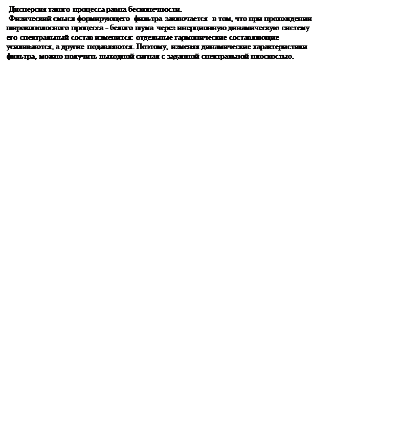 Надпись:  Дисперсия такого процесса равна бесконечности.
 Физический смысл формирующего фильтра заключается  в том, что при прохождении  широкополосного процесса - белого шума через инерционную динамическую систему его спектральный состав изменится: отдельные гармонические составляющие усиливаются, а другие подавляются. Поэтому, изменяя динамические характеристики фильтра, можно получить выходной сигнал с заданной спектральной плоскостью.
















