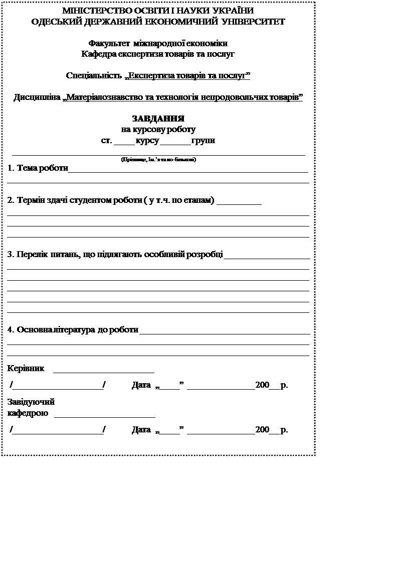 Надпись: МІНІСТЕРСТВО ОСВІТИ І НАУКИ УКРАЇНИ
ОДЕСЬКИЙ ДЕРЖАВНИЙ ЕКОНОМИЧНИЙ УНІВЕРСИТЕТ

Факультет міжнародної економіки
Кафедра експертизи товарів та послуг

Спеціальність „Експертиза товарів та послуг” 

Дисципліна „Матеріалознавство та технологія непродовольчих товарів”

ЗАВДАННЯ
на курсову роботу
ст. ____ курсу ______ групи
______________________________________________________________
(Прізвище, Ім.’я та по-батькові)
1. Тема роботи___________________________________________________
________________________________________________________________

2. Термін здачі студентом роботи ( у т.ч. по етапам) _________
________________________________________________________________
________________________________________________________________
________________________________________________________________

3. Перелік питань, що підлягають особливій розробці __________________
________________________________________________________________
________________________________________________________________
________________________________________________________________
________________________________________________________________
________________________________________________________________

4. Основна література до роботи ____________________________________
________________________________________________________________
________________________________________________________________

Керівник    _____________________

 /___________________/            Дата  „____”  ______________ 200__ р.

Завідуючий 
кафедрою   _____________________

 /___________________/            Дата  „____”  ______________ 200__ р.
        
